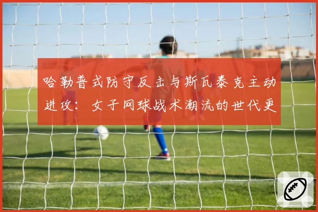 哈勒普式防守反击与斯瓦泰克主动进攻：女子网球战术潮流的世代更迭