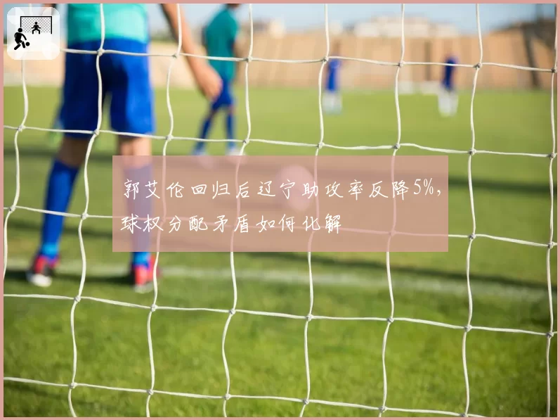 郭艾伦回归后辽宁助攻率反降5%，球权分配矛盾如何化解