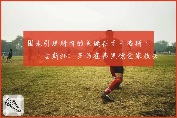 国米引进科内的关键在于卡洛斯·奥古斯托：罗马在弗里德金家族去年叫停交易后提高要价