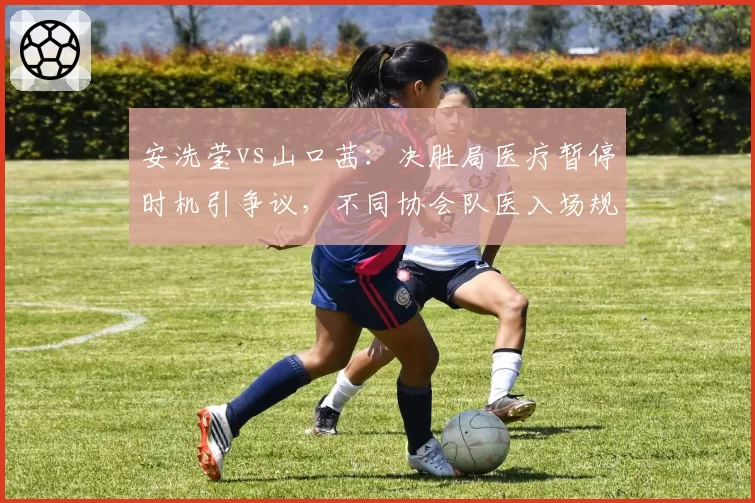 安洗莹vs山口茜：决胜局医疗暂停时机引争议，不同协会队医入场规则执行差异