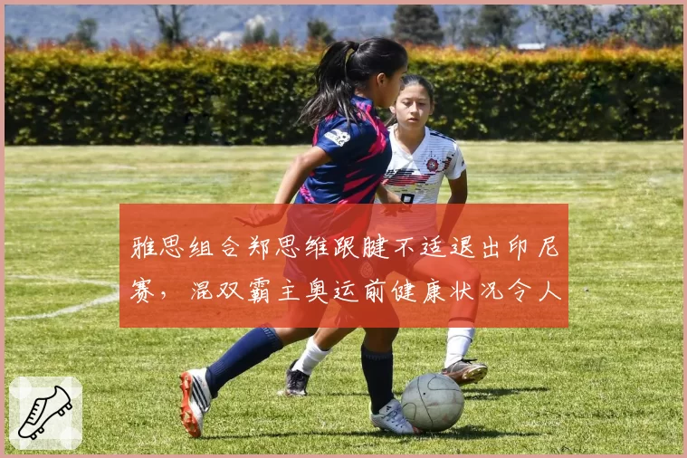 雅思组合郑思维跟腱不适退出印尼赛,混双霸主奥运前健康状况令人忧?