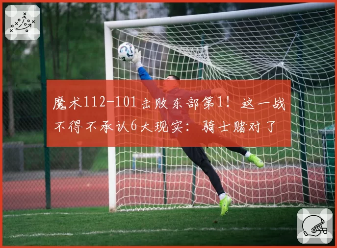 魔术112-101击败东部第1！这一战不得不承认6大现实：骑士赌对了