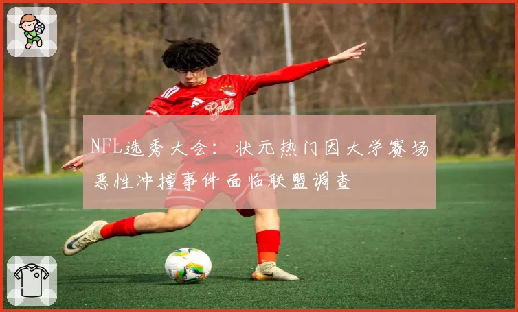 NFL选秀大会:状元热门因大学赛场恶性冲撞事件面临联盟调查