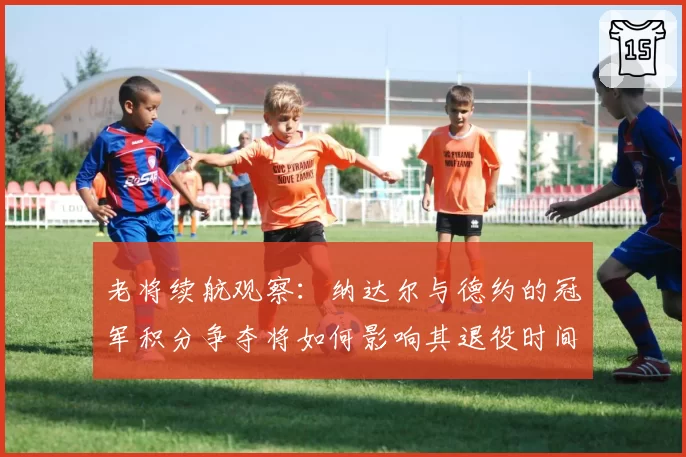 老将续航观察：纳达尔与德约的冠军积分争夺将如何影响其退役时间表？