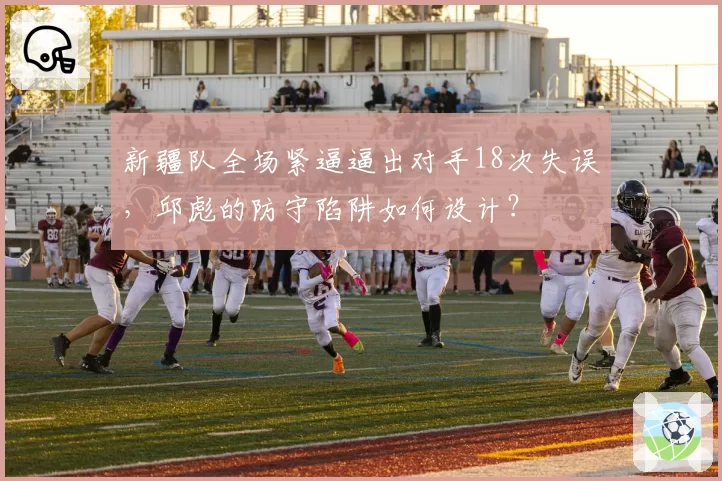 新疆队全场紧逼逼出对手18次失误，邱彪的防守陷阱如何设计？