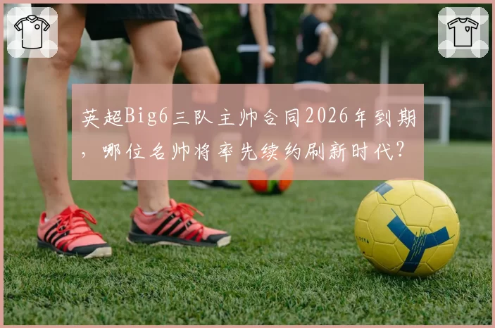 英超Big6三队主帅合同2026年到期，哪位名帅将率先续约刷新时代？