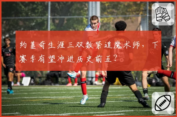 约基奇生涯三双数紧追魔术师,下赛季有望冲进历史前五?