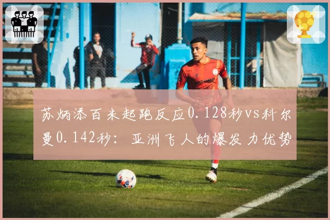 苏炳添百米起跑反应0.128秒vs科尔曼0.142秒：亚洲飞人的爆发力优势