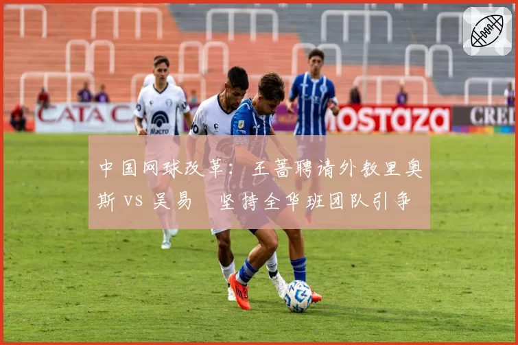 中国网球改革：王蔷聘请外教里奥斯 vs 吴易昺坚持全华班团队引争议