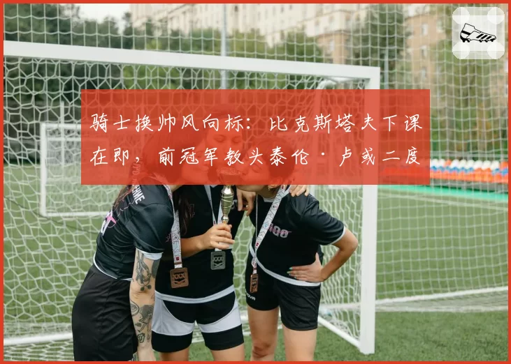 骑士换帅风向标：比克斯塔夫下课在即，前冠军教头泰伦·卢或二度加盟