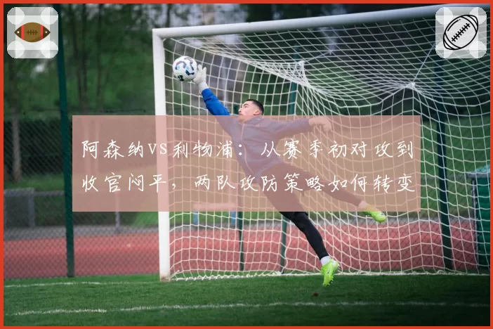 阿森纳vs利物浦:从赛季初对攻到收官闷平,两队攻防策略如何转变?