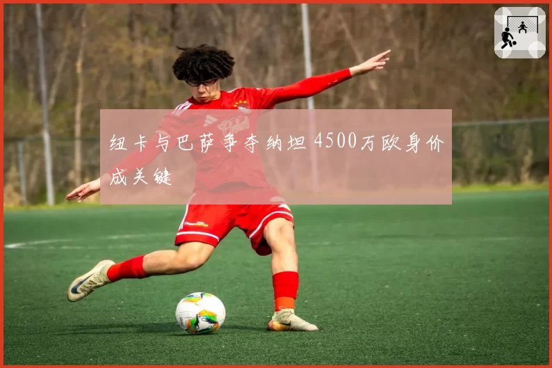 纽卡与巴萨争夺纳坦 4500万欧身价成关键