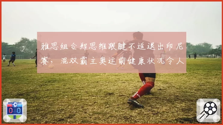 雅思组合郑思维跟腱不适退出印尼赛,混双霸主奥运前健康状况令人忧?