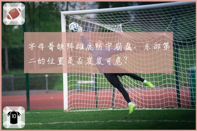字母哥缺阵雄鹿防守崩盘，东部第二的位置是否岌岌可危？
