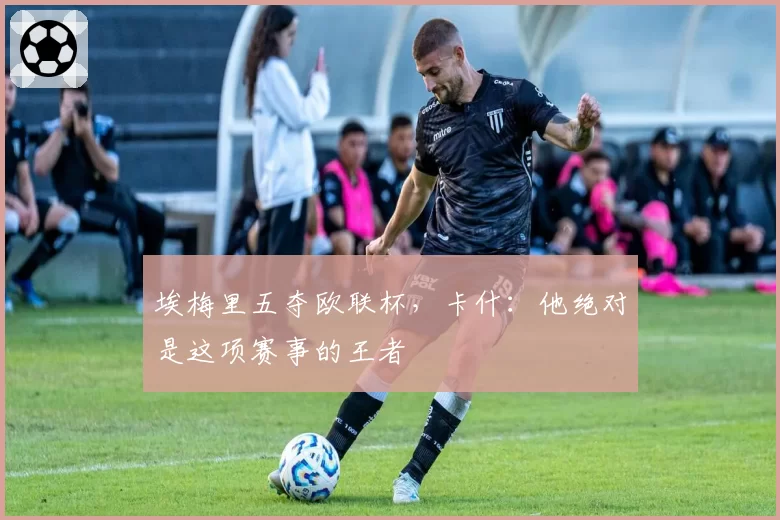 埃梅里五夺欧联杯，卡什：他绝对是这项赛事的王者