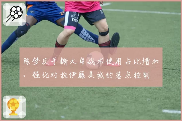 陈梦反手撕大角战术使用占比增加,强化对抗伊藤美诚的落点控制