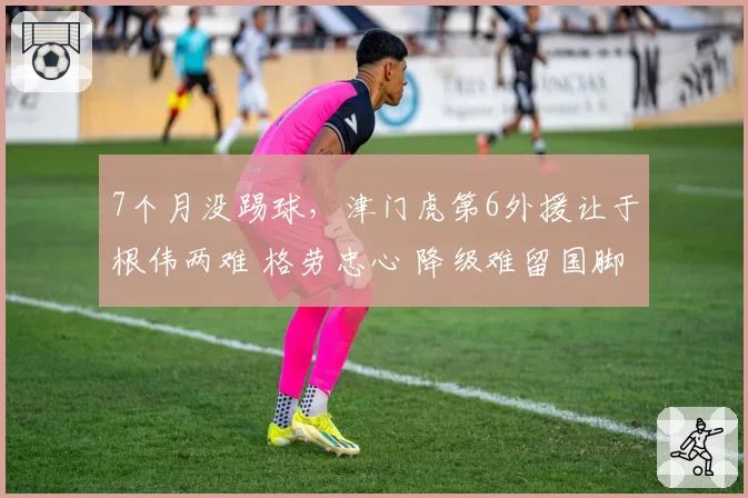 7个月没踢球，津门虎第6外援让于根伟两难 格劳忠心 降级难留国脚