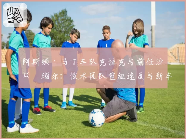 阿斯顿·马丁车队克拉克与前任沙夫瑙尔：技术团队重组速度与新车研发效率关联性研究