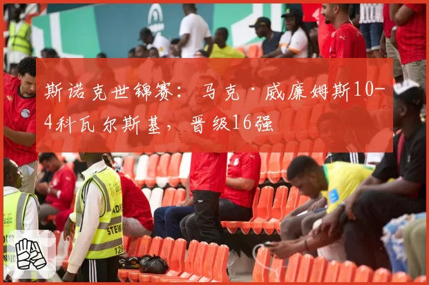 斯诺克世锦赛：马克·威廉姆斯10-4科瓦尔斯基，晋级16强