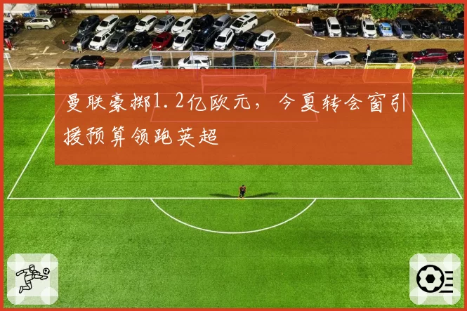 曼联豪掷1.2亿欧元，今夏转会窗引援预算领跑英超