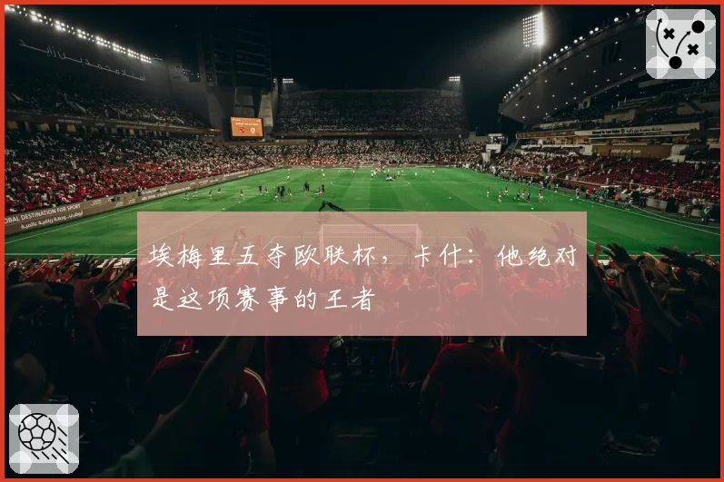 埃梅里五夺欧联杯，卡什：他绝对是这项赛事的王者