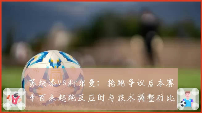 苏炳添vs科尔曼：抢跑争议后本赛季百米起跑反应时与技术调整对比