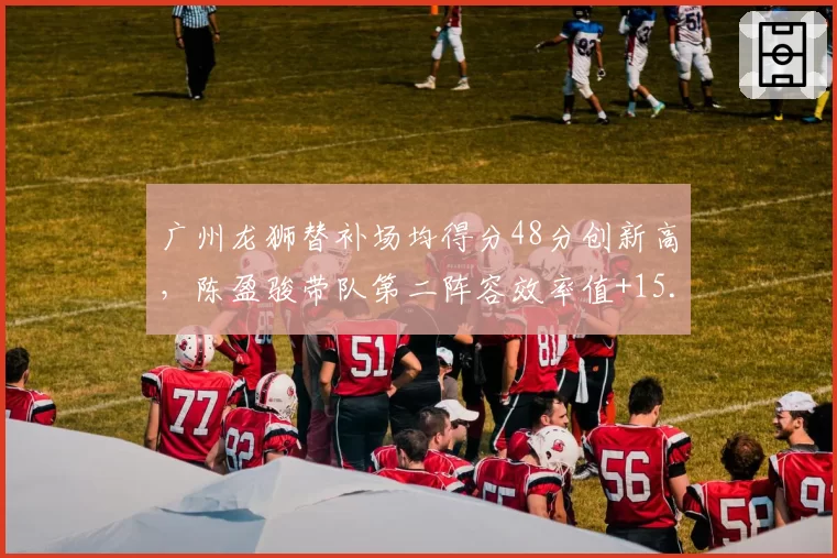 广州龙狮替补场均得分48分创新高，陈盈骏带队第二阵容效率值+15.3