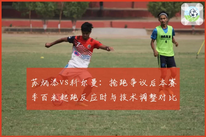 苏炳添vs科尔曼：抢跑争议后本赛季百米起跑反应时与技术调整对比