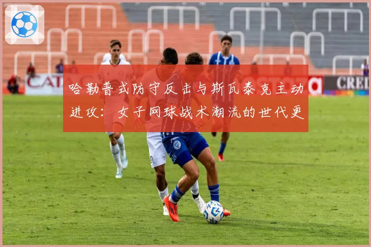 哈勒普式防守反击与斯瓦泰克主动进攻：女子网球战术潮流的世代更迭