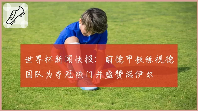 世界杯新闻快报:前德甲教练视德国队为夺冠热门并盛赞诺伊尔