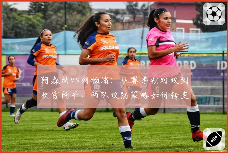 阿森纳vs利物浦:从赛季初对攻到收官闷平,两队攻防策略如何转变?