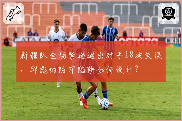新疆队全场紧逼逼出对手18次失误，邱彪的防守陷阱如何设计？