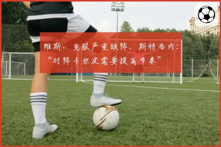 维斯，克服严重缺阵。斯特洛内：“对阵卡尔皮需要提高节奏”