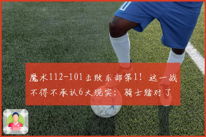 魔术112-101击败东部第1！这一战不得不承认6大现实：骑士赌对了