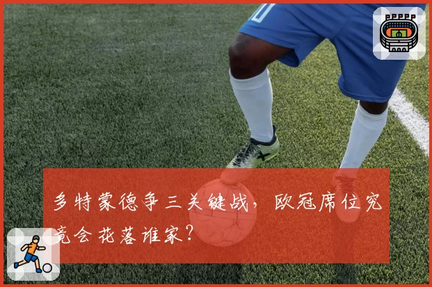 多特蒙德争三关键战,欧冠席位究竟会花落谁家?