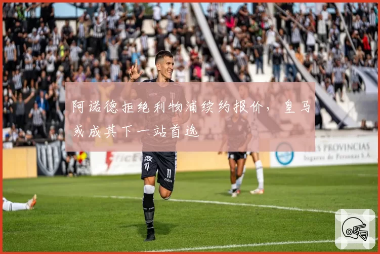 阿诺德拒绝利物浦续约报价，皇马或成其下一站首选