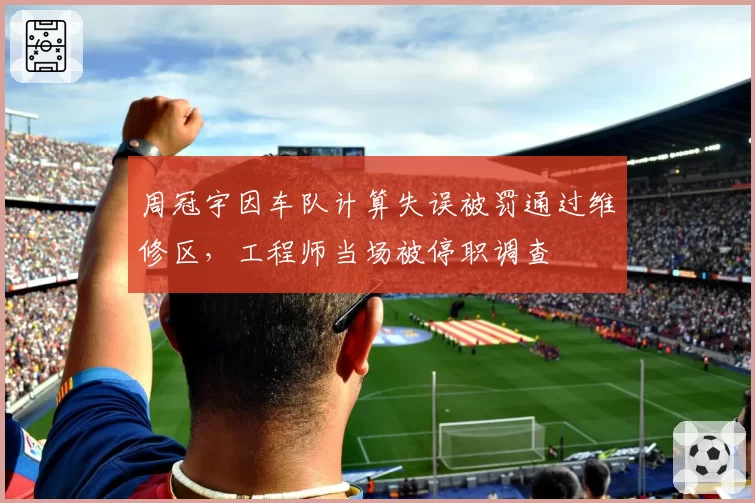 周冠宇因车队计算失误被罚通过维修区,工程师当场被停职调查