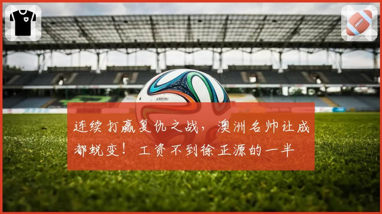 连续打赢复仇之战，澳洲名帅让成都蜕变！工资不到徐正源的一半