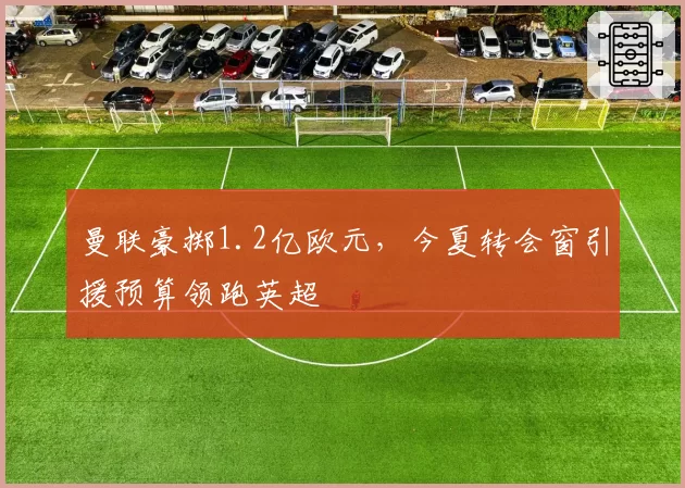 曼联豪掷1.2亿欧元，今夏转会窗引援预算领跑英超