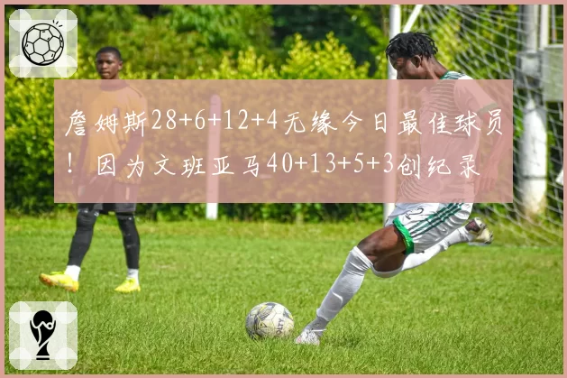 詹姆斯28+6+12+4无缘今日最佳球员！因为文班亚马40+13+5+3创纪录