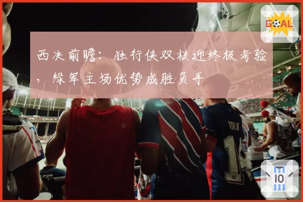 西决前瞻：独行侠双核迎终极考验，绿军主场优势成胜负手