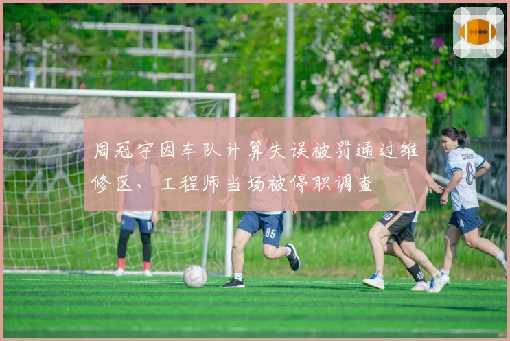 周冠宇因车队计算失误被罚通过维修区,工程师当场被停职调查