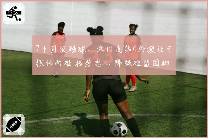 7个月没踢球，津门虎第6外援让于根伟两难 格劳忠心 降级难留国脚